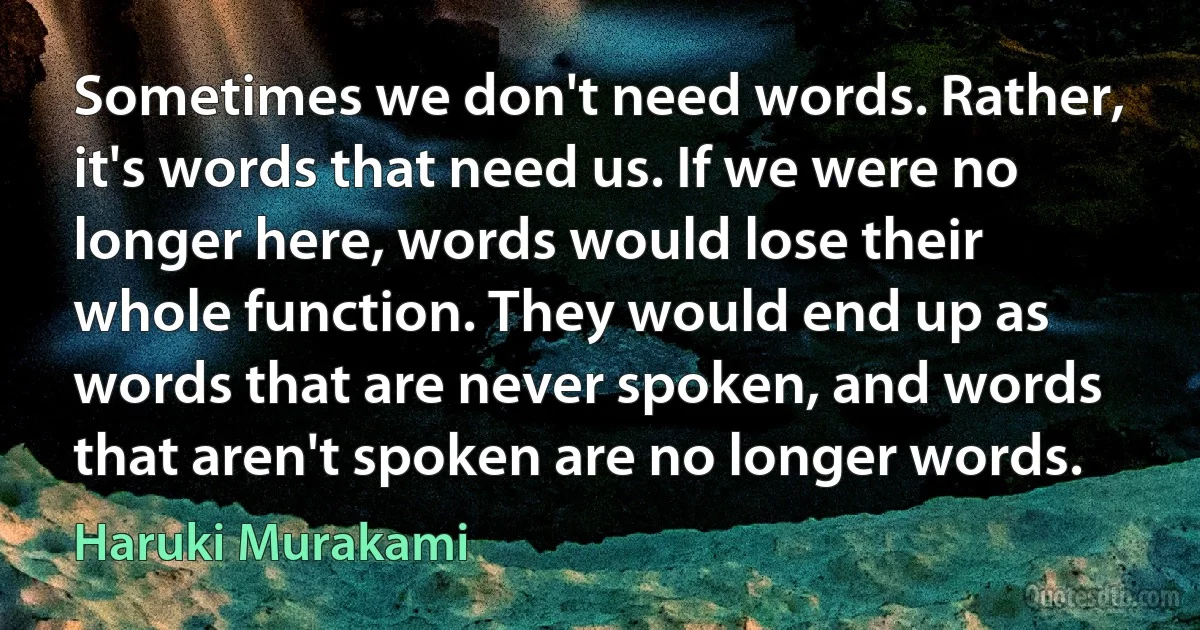 Sometimes we don't need words. Rather, it's words that need us. If we were no longer here, words would lose their whole function. They would end up as words that are never spoken, and words that aren't spoken are no longer words. (Haruki Murakami)