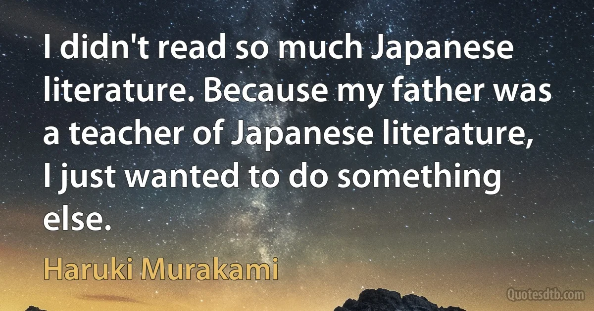 I didn't read so much Japanese literature. Because my father was a teacher of Japanese literature, I just wanted to do something else. (Haruki Murakami)