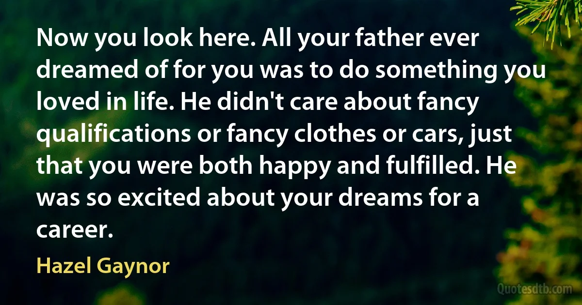 Now you look here. All your father ever dreamed of for you was to do something you loved in life. He didn't care about fancy qualifications or fancy clothes or cars, just that you were both happy and fulfilled. He was so excited about your dreams for a career. (Hazel Gaynor)