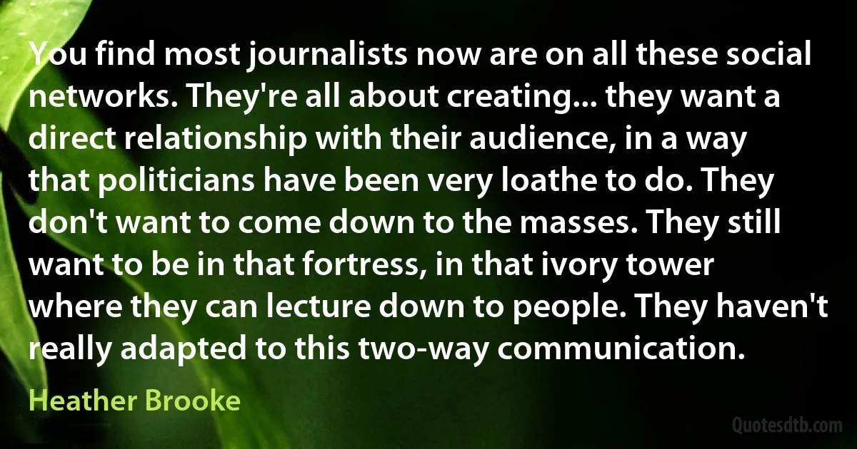 You find most journalists now are on all these social networks. They're all about creating... they want a direct relationship with their audience, in a way that politicians have been very loathe to do. They don't want to come down to the masses. They still want to be in that fortress, in that ivory tower where they can lecture down to people. They haven't really adapted to this two-way communication. (Heather Brooke)