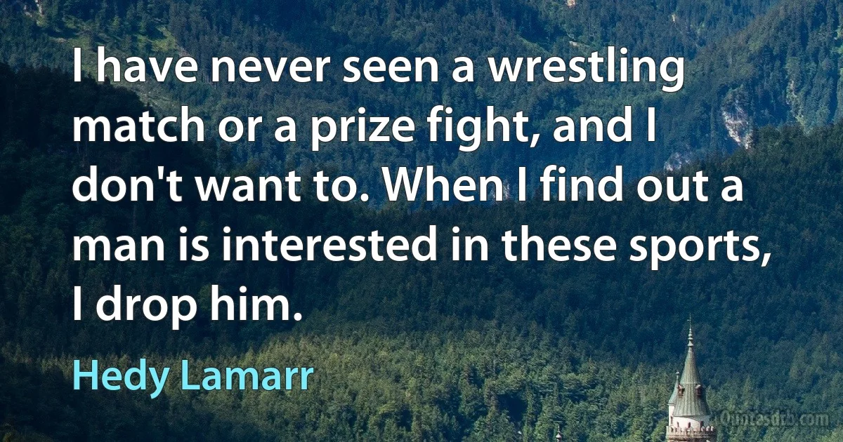 I have never seen a wrestling match or a prize fight, and I don't want to. When I find out a man is interested in these sports, I drop him. (Hedy Lamarr)