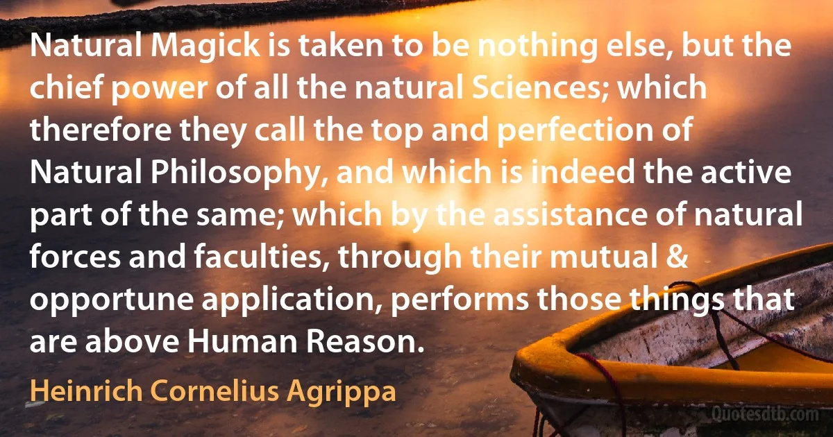 Natural Magick is taken to be nothing else, but the chief power of all the natural Sciences; which therefore they call the top and perfection of Natural Philosophy, and which is indeed the active part of the same; which by the assistance of natural forces and faculties, through their mutual & opportune application, performs those things that are above Human Reason. (Heinrich Cornelius Agrippa)