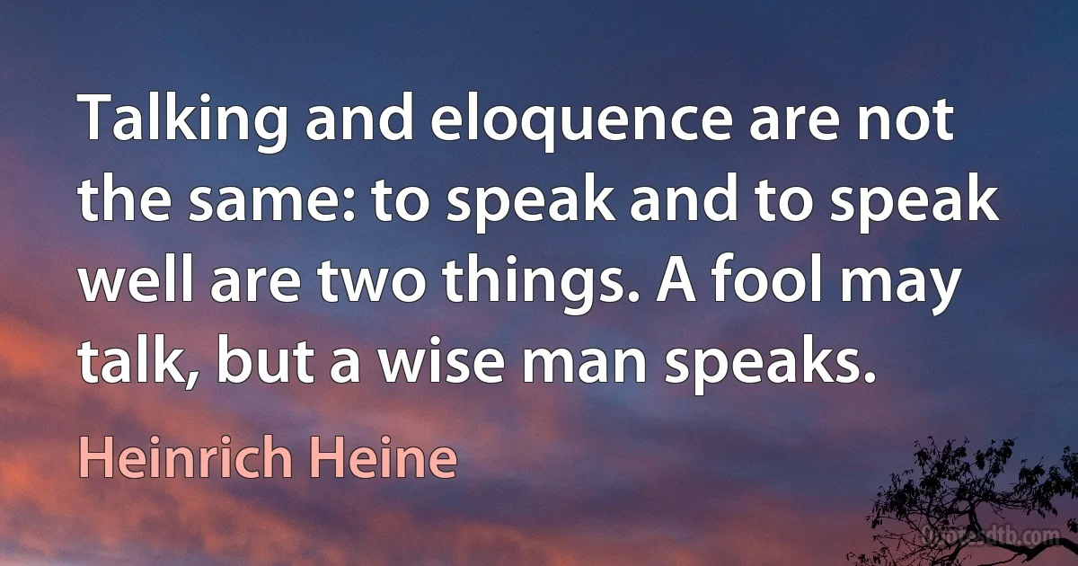 Talking and eloquence are not the same: to speak and to speak well are two things. A fool may talk, but a wise man speaks. (Heinrich Heine)