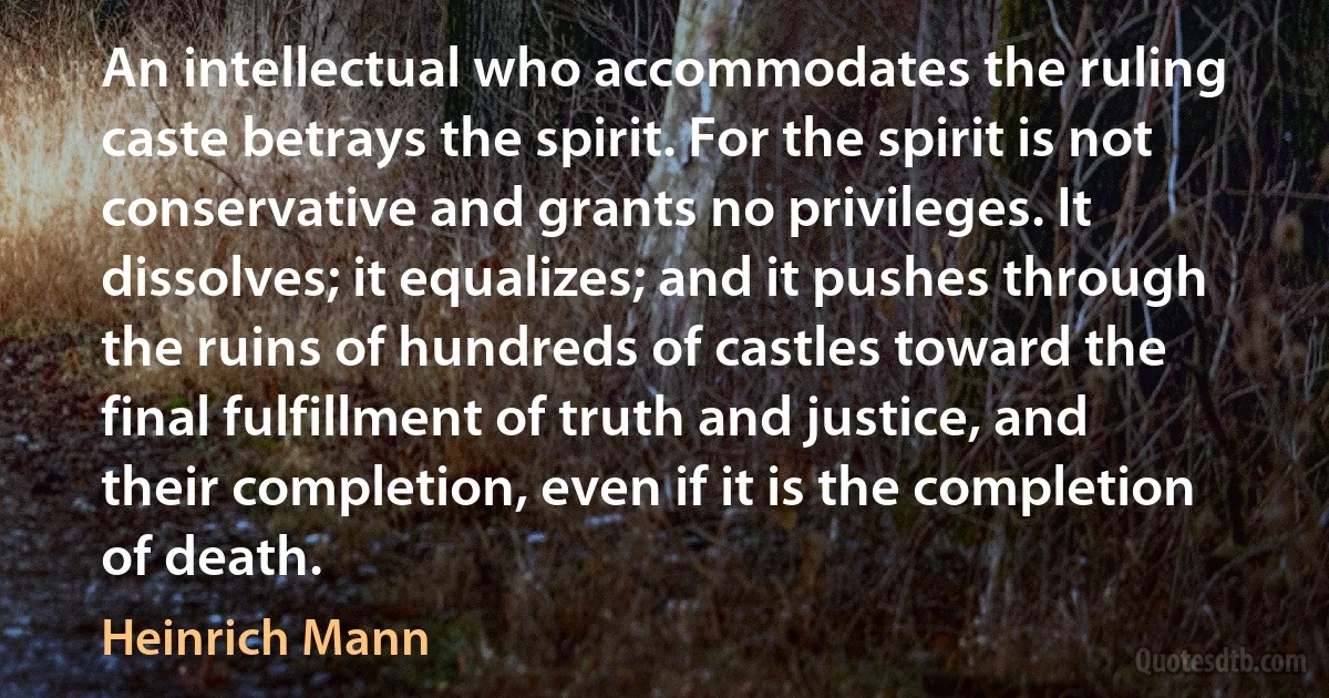 An intellectual who accommodates the ruling caste betrays the spirit. For the spirit is not conservative and grants no privileges. It dissolves; it equalizes; and it pushes through the ruins of hundreds of castles toward the final fulfillment of truth and justice, and their completion, even if it is the completion of death. (Heinrich Mann)