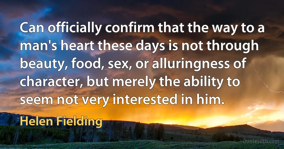 Can officially confirm that the way to a man's heart these days is not through beauty, food, sex, or alluringness of character, but merely the ability to seem not very interested in him. (Helen Fielding)