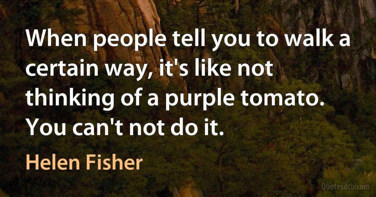 When people tell you to walk a certain way, it's like not thinking of a purple tomato. You can't not do it. (Helen Fisher)