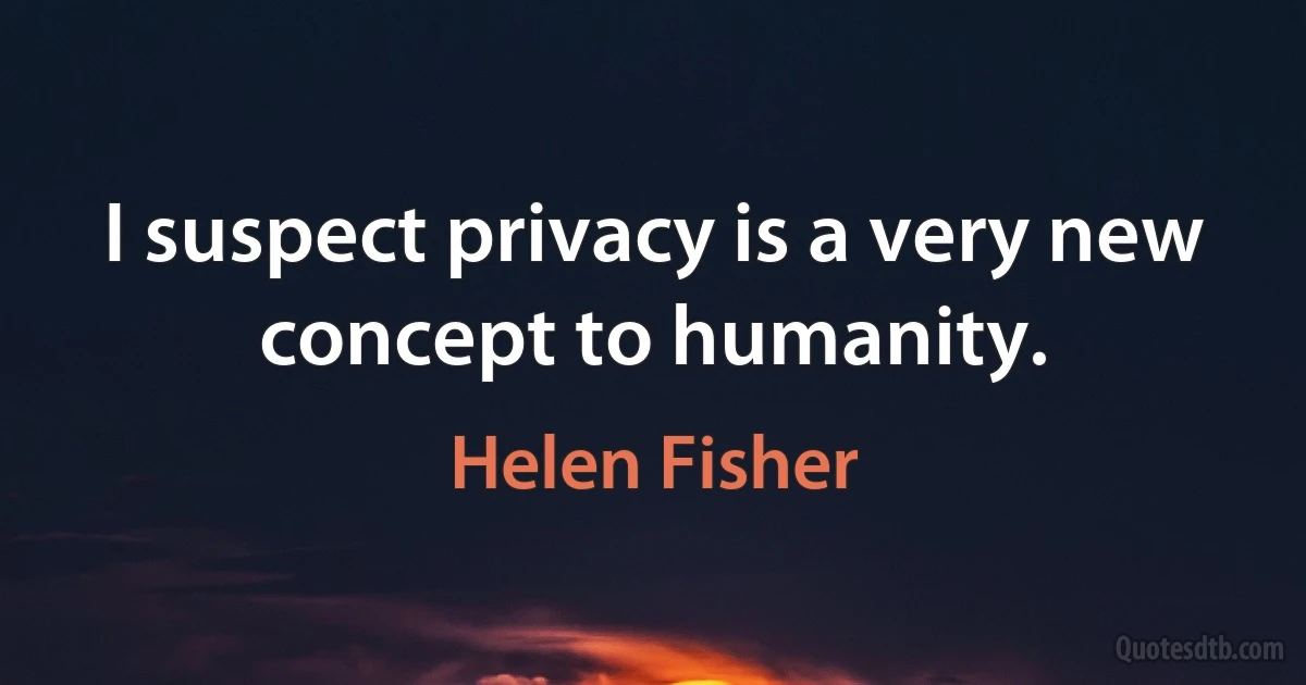 I suspect privacy is a very new concept to humanity. (Helen Fisher)