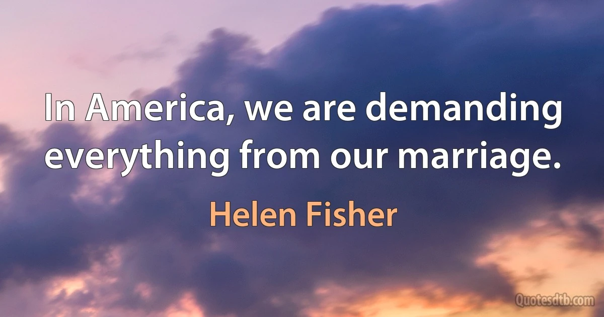 In America, we are demanding everything from our marriage. (Helen Fisher)