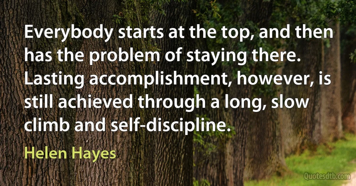 Everybody starts at the top, and then has the problem of staying there. Lasting accomplishment, however, is still achieved through a long, slow climb and self-discipline. (Helen Hayes)