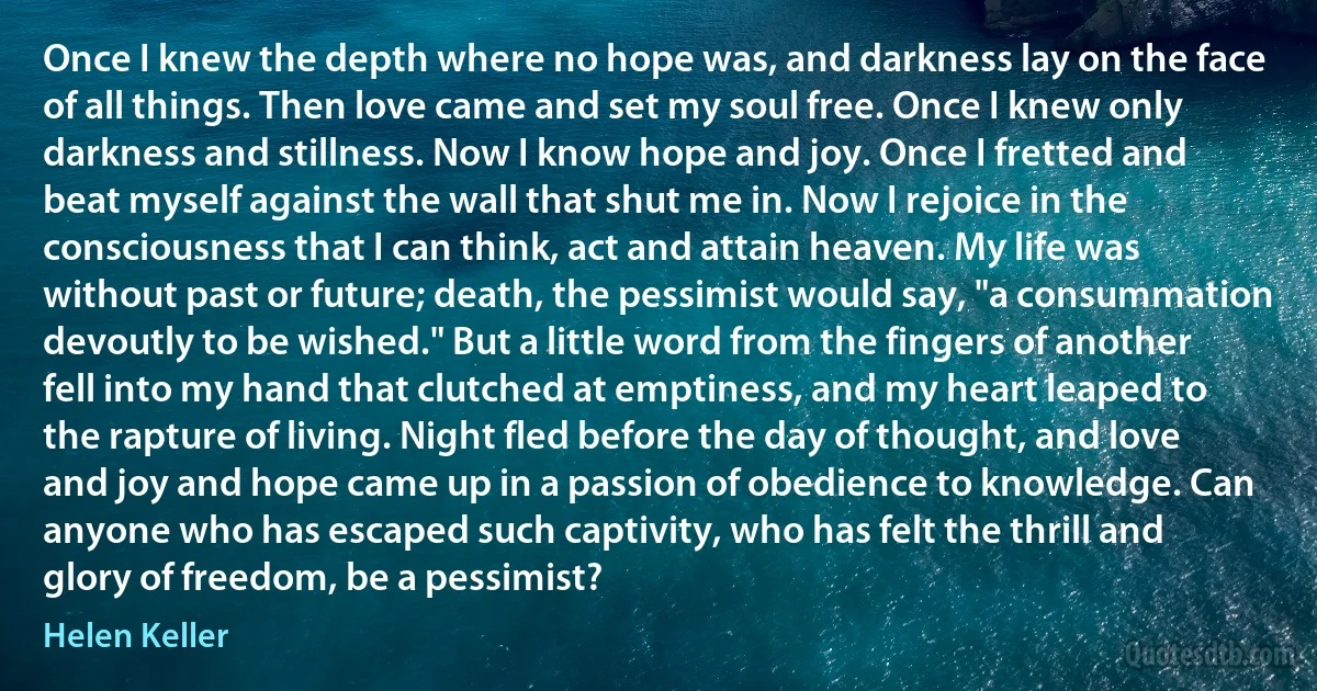 Once I knew the depth where no hope was, and darkness lay on the face of all things. Then love came and set my soul free. Once I knew only darkness and stillness. Now I know hope and joy. Once I fretted and beat myself against the wall that shut me in. Now I rejoice in the consciousness that I can think, act and attain heaven. My life was without past or future; death, the pessimist would say, "a consummation devoutly to be wished." But a little word from the fingers of another fell into my hand that clutched at emptiness, and my heart leaped to the rapture of living. Night fled before the day of thought, and love and joy and hope came up in a passion of obedience to knowledge. Can anyone who has escaped such captivity, who has felt the thrill and glory of freedom, be a pessimist? (Helen Keller)