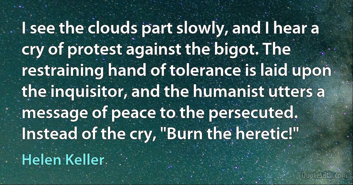 I see the clouds part slowly, and I hear a cry of protest against the bigot. The restraining hand of tolerance is laid upon the inquisitor, and the humanist utters a message of peace to the persecuted. Instead of the cry, "Burn the heretic!" (Helen Keller)