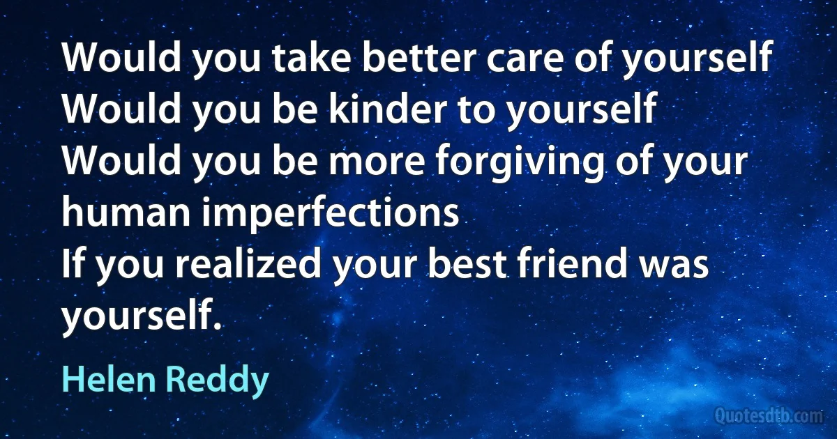 Would you take better care of yourself
Would you be kinder to yourself
Would you be more forgiving of your human imperfections
If you realized your best friend was yourself. (Helen Reddy)