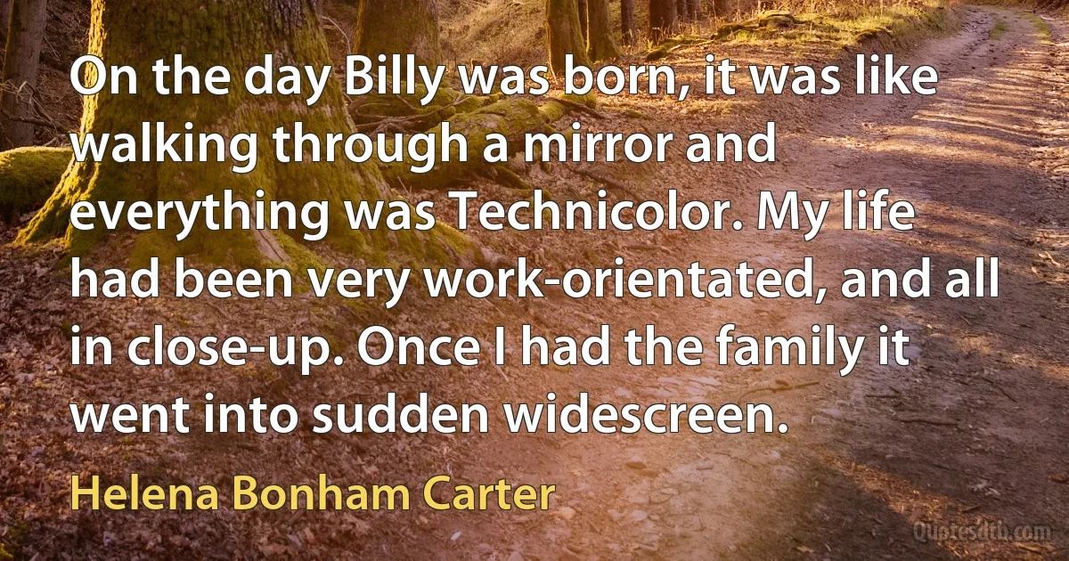 On the day Billy was born, it was like walking through a mirror and everything was Technicolor. My life had been very work-orientated, and all in close-up. Once I had the family it went into sudden widescreen. (Helena Bonham Carter)