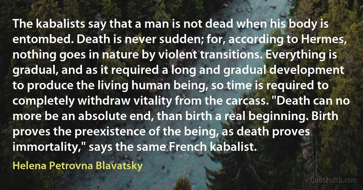 The kabalists say that a man is not dead when his body is entombed. Death is never sudden; for, according to Hermes, nothing goes in nature by violent transitions. Everything is gradual, and as it required a long and gradual development to produce the living human being, so time is required to completely withdraw vitality from the carcass. "Death can no more be an absolute end, than birth a real beginning. Birth proves the preexistence of the being, as death proves immortality," says the same French kabalist. (Helena Petrovna Blavatsky)