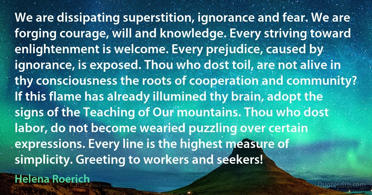 We are dissipating superstition, ignorance and fear. We are forging courage, will and knowledge. Every striving toward enlightenment is welcome. Every prejudice, caused by ignorance, is exposed. Thou who dost toil, are not alive in thy consciousness the roots of cooperation and community? If this flame has already illumined thy brain, adopt the signs of the Teaching of Our mountains. Thou who dost labor, do not become wearied puzzling over certain expressions. Every line is the highest measure of simplicity. Greeting to workers and seekers! (Helena Roerich)