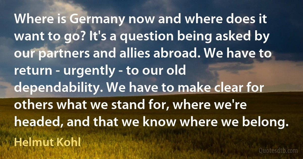 Where is Germany now and where does it want to go? It's a question being asked by our partners and allies abroad. We have to return - urgently - to our old dependability. We have to make clear for others what we stand for, where we're headed, and that we know where we belong. (Helmut Kohl)