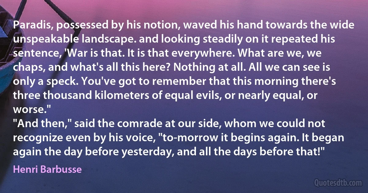 Paradis, possessed by his notion, waved his hand towards the wide unspeakable landscape. and looking steadily on it repeated his sentence, 'War is that. It is that everywhere. What are we, we chaps, and what's all this here? Nothing at all. All we can see is only a speck. You've got to remember that this morning there's three thousand kilometers of equal evils, or nearly equal, or worse."
"And then," said the comrade at our side, whom we could not recognize even by his voice, "to-morrow it begins again. It began again the day before yesterday, and all the days before that!" (Henri Barbusse)