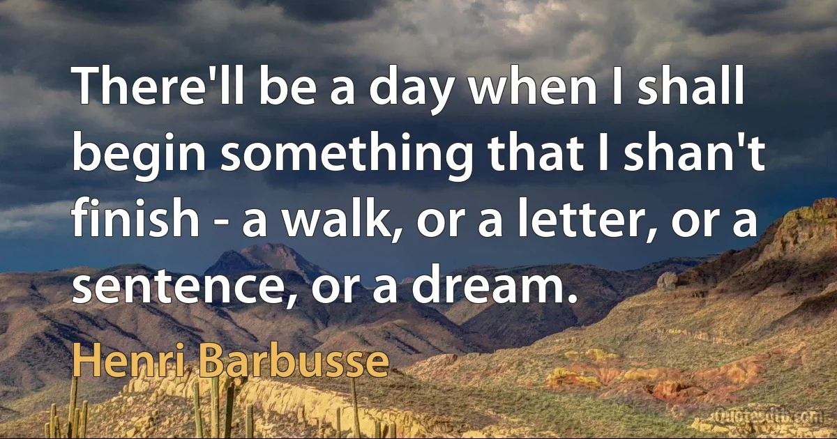 There'll be a day when I shall begin something that I shan't finish - a walk, or a letter, or a sentence, or a dream. (Henri Barbusse)