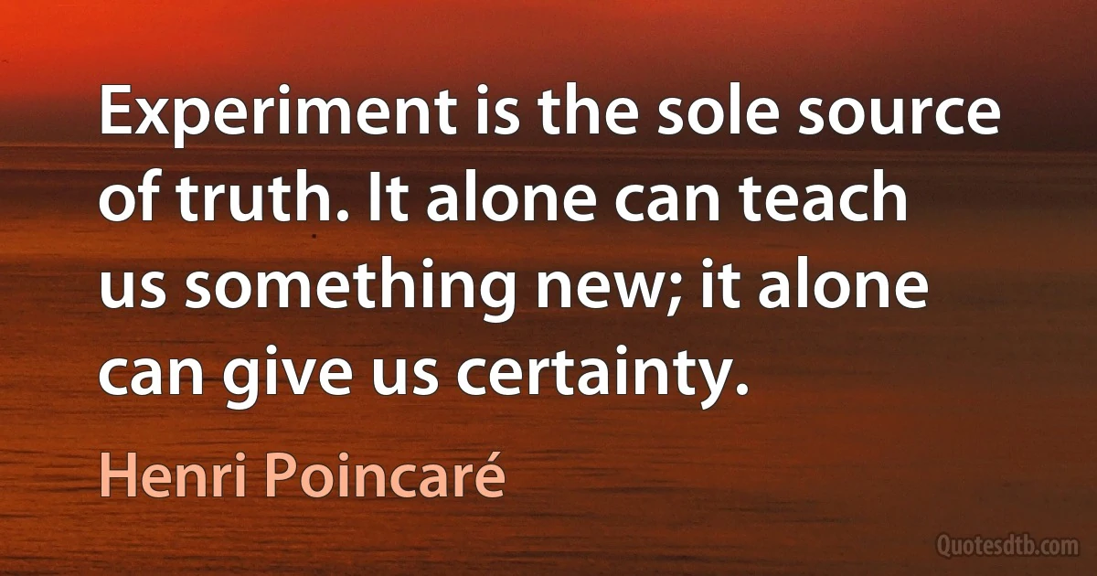 Experiment is the sole source of truth. It alone can teach us something new; it alone can give us certainty. (Henri Poincaré)