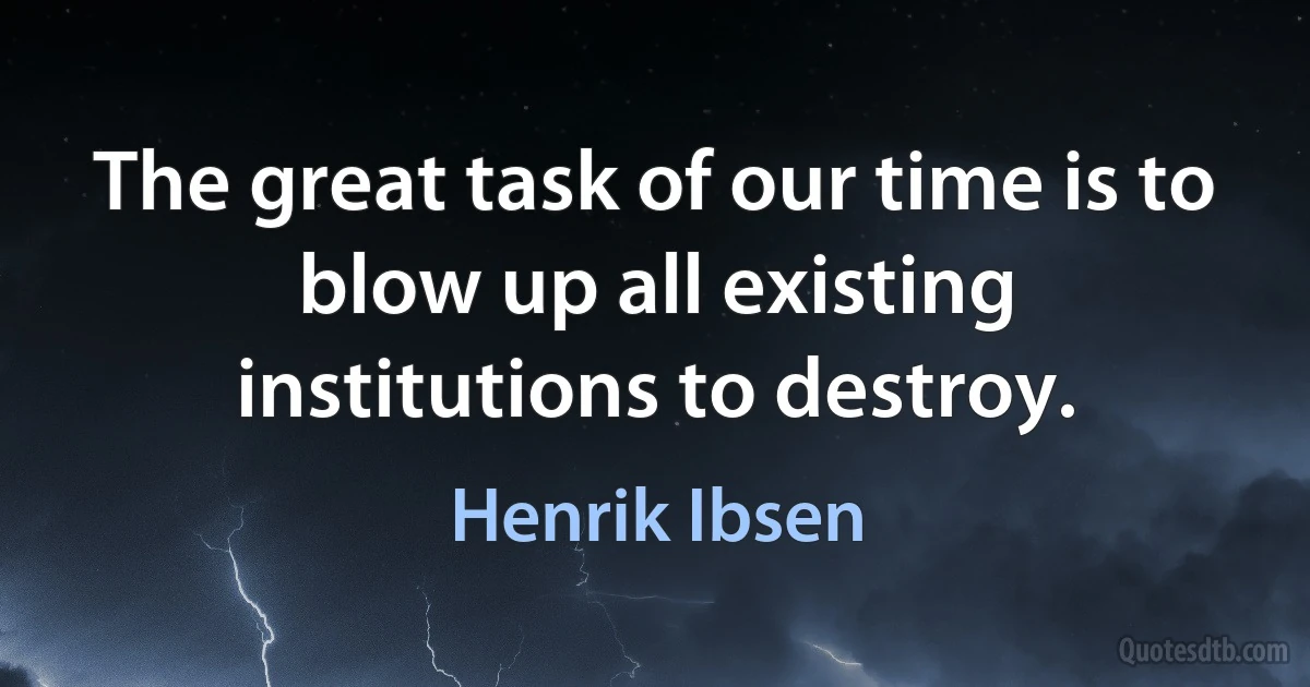 The great task of our time is to blow up all existing institutions to destroy. (Henrik Ibsen)