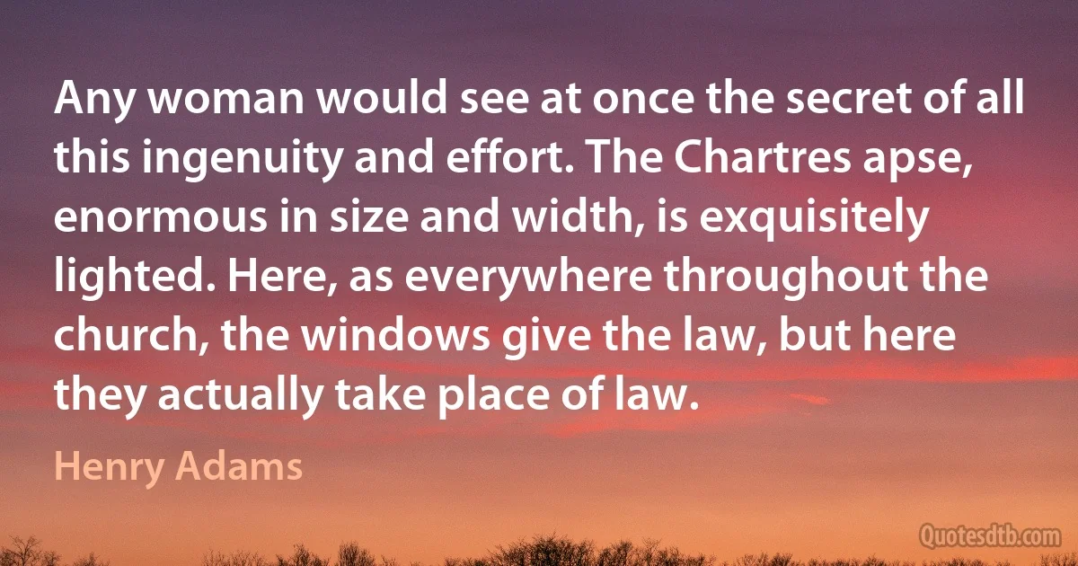 Any woman would see at once the secret of all this ingenuity and effort. The Chartres apse, enormous in size and width, is exquisitely lighted. Here, as everywhere throughout the church, the windows give the law, but here they actually take place of law. (Henry Adams)