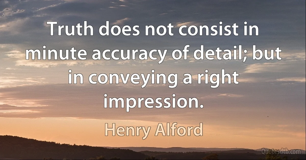 Truth does not consist in minute accuracy of detail; but in conveying a right impression. (Henry Alford)