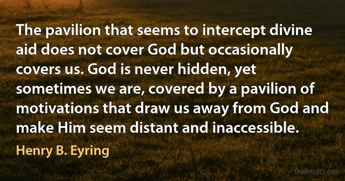 The pavilion that seems to intercept divine aid does not cover God but occasionally covers us. God is never hidden, yet sometimes we are, covered by a pavilion of motivations that draw us away from God and make Him seem distant and inaccessible. (Henry B. Eyring)