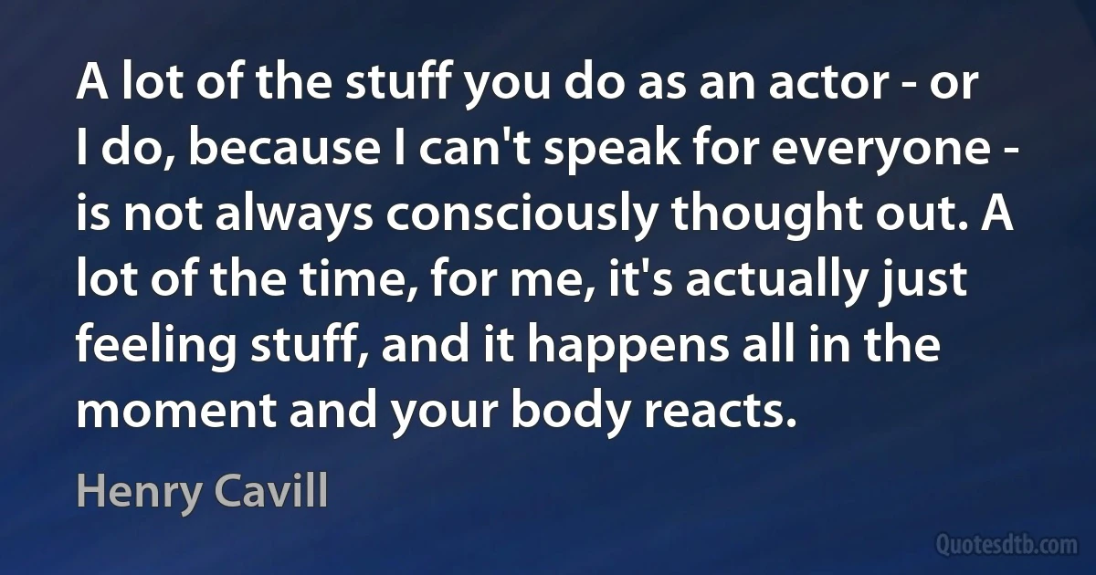 A lot of the stuff you do as an actor - or I do, because I can't speak for everyone - is not always consciously thought out. A lot of the time, for me, it's actually just feeling stuff, and it happens all in the moment and your body reacts. (Henry Cavill)