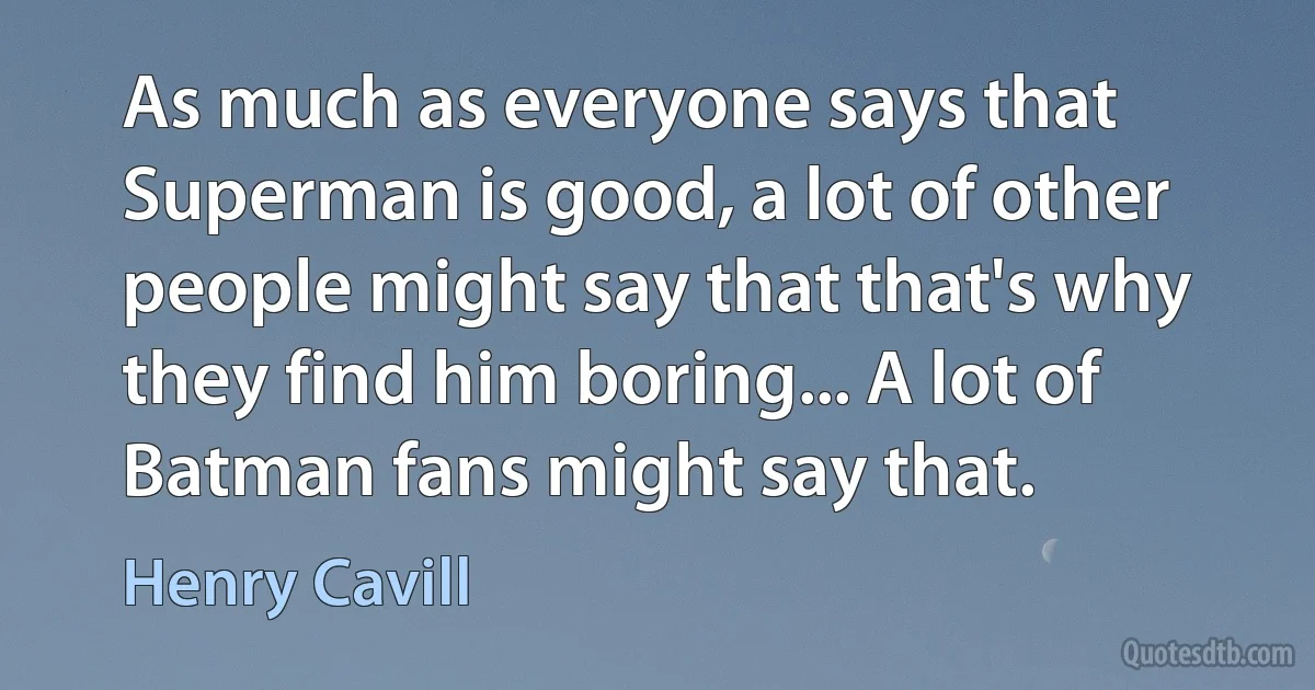 As much as everyone says that Superman is good, a lot of other people might say that that's why they find him boring... A lot of Batman fans might say that. (Henry Cavill)