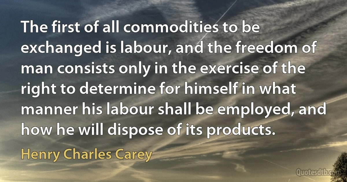 The first of all commodities to be exchanged is labour, and the freedom of man consists only in the exercise of the right to determine for himself in what manner his labour shall be employed, and how he will dispose of its products. (Henry Charles Carey)