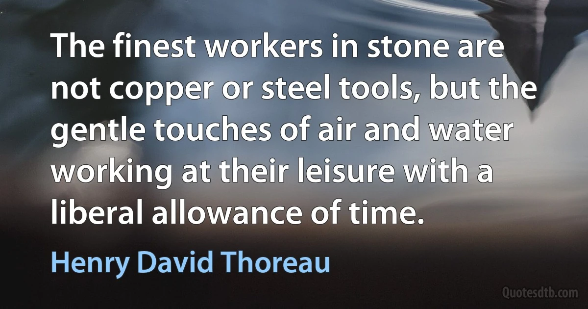 The finest workers in stone are not copper or steel tools, but the gentle touches of air and water working at their leisure with a liberal allowance of time. (Henry David Thoreau)