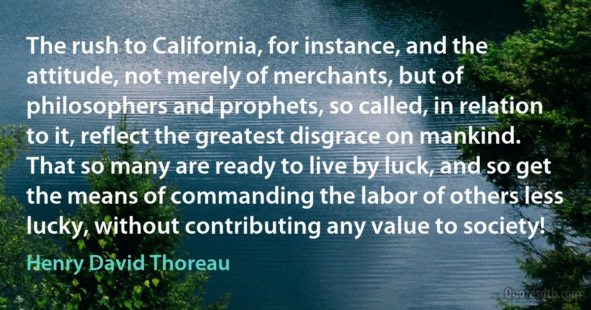 The rush to California, for instance, and the attitude, not merely of merchants, but of philosophers and prophets, so called, in relation to it, reflect the greatest disgrace on mankind. That so many are ready to live by luck, and so get the means of commanding the labor of others less lucky, without contributing any value to society! (Henry David Thoreau)