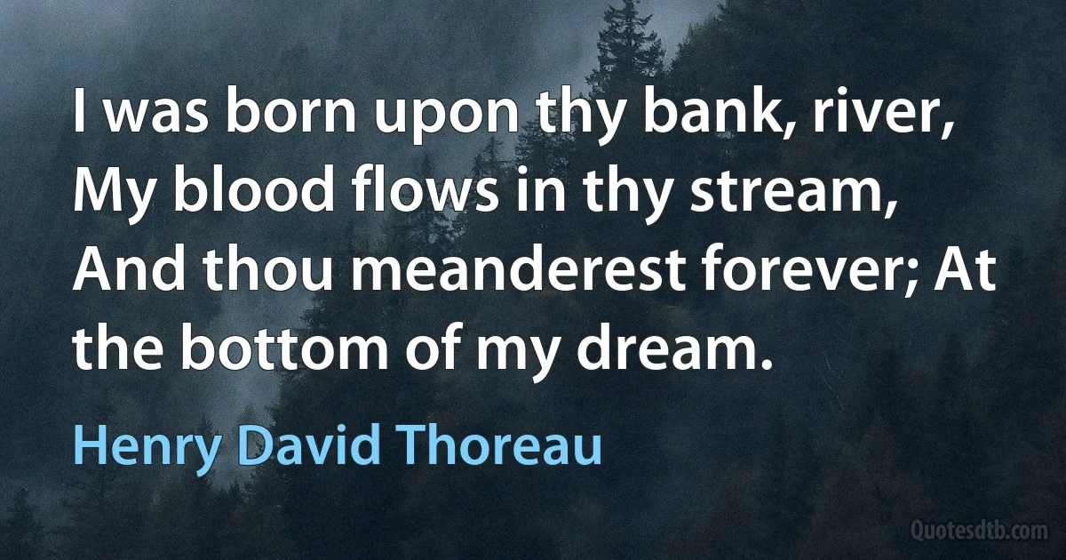 I was born upon thy bank, river, My blood flows in thy stream, And thou meanderest forever; At the bottom of my dream. (Henry David Thoreau)