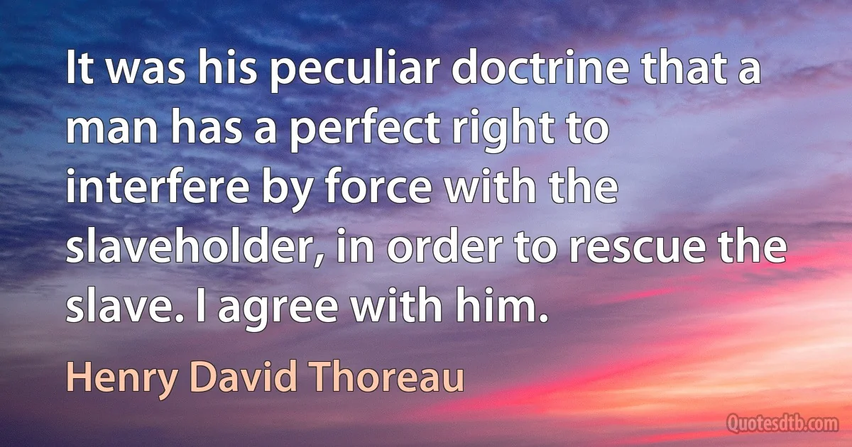 It was his peculiar doctrine that a man has a perfect right to interfere by force with the slaveholder, in order to rescue the slave. I agree with him. (Henry David Thoreau)