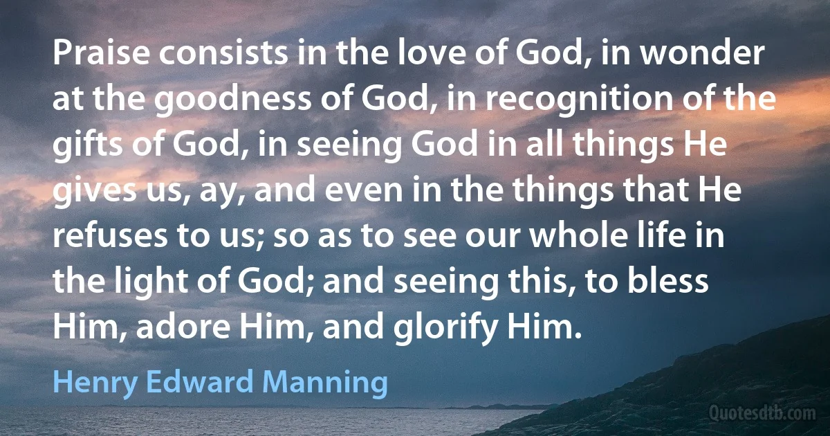 Praise consists in the love of God, in wonder at the goodness of God, in recognition of the gifts of God, in seeing God in all things He gives us, ay, and even in the things that He refuses to us; so as to see our whole life in the light of God; and seeing this, to bless Him, adore Him, and glorify Him. (Henry Edward Manning)