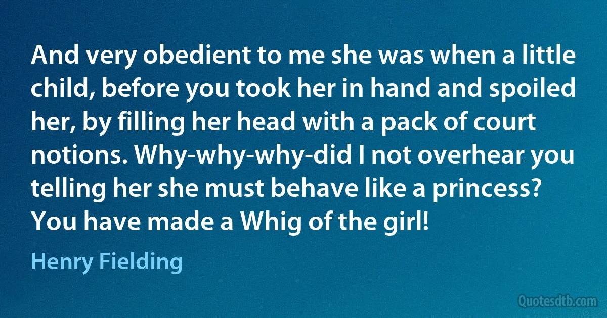 And very obedient to me she was when a little child, before you took her in hand and spoiled her, by filling her head with a pack of court notions. Why-why-why-did I not overhear you telling her she must behave like a princess? You have made a Whig of the girl! (Henry Fielding)