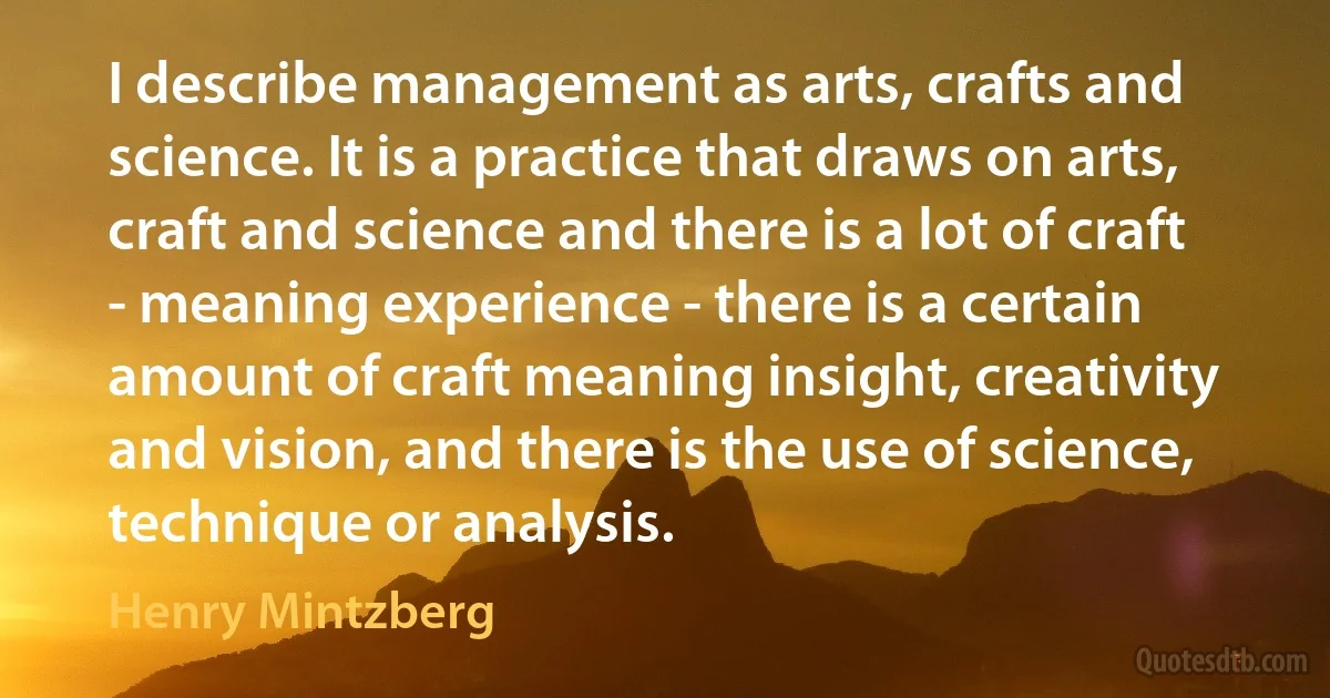 I describe management as arts, crafts and science. It is a practice that draws on arts, craft and science and there is a lot of craft - meaning experience - there is a certain amount of craft meaning insight, creativity and vision, and there is the use of science, technique or analysis. (Henry Mintzberg)