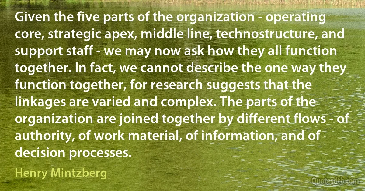 Given the five parts of the organization - operating core, strategic apex, middle line, technostructure, and support staff - we may now ask how they all function together. In fact, we cannot describe the one way they function together, for research suggests that the linkages are varied and complex. The parts of the organization are joined together by different flows - of authority, of work material, of information, and of decision processes. (Henry Mintzberg)