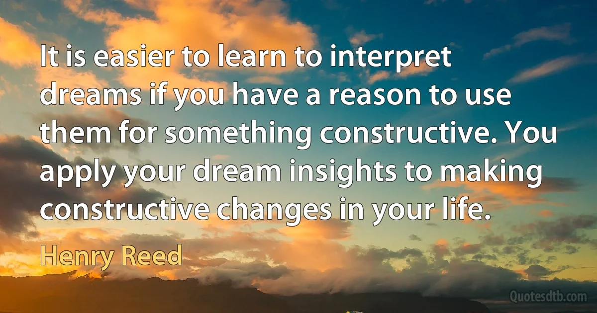 It is easier to learn to interpret dreams if you have a reason to use them for something constructive. You apply your dream insights to making constructive changes in your life. (Henry Reed)