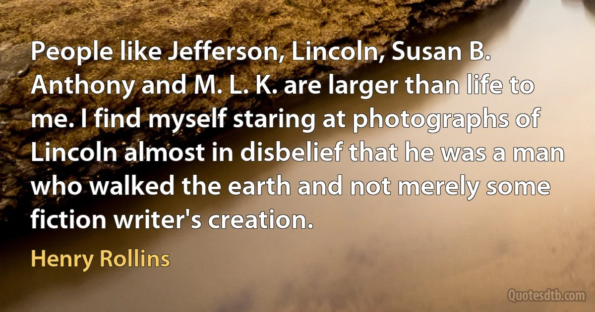 People like Jefferson, Lincoln, Susan B. Anthony and M. L. K. are larger than life to me. I find myself staring at photographs of Lincoln almost in disbelief that he was a man who walked the earth and not merely some fiction writer's creation. (Henry Rollins)