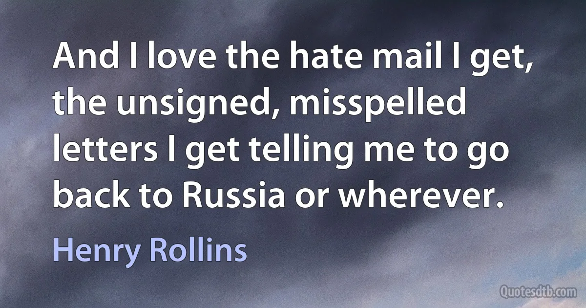 And I love the hate mail I get, the unsigned, misspelled letters I get telling me to go back to Russia or wherever. (Henry Rollins)