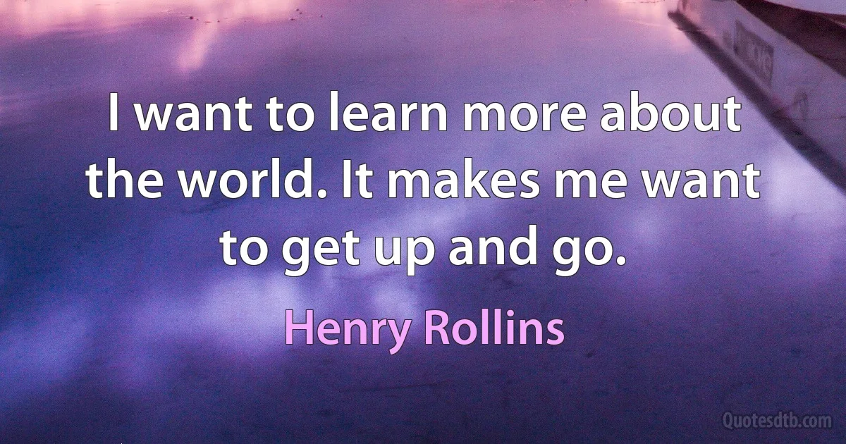 I want to learn more about the world. It makes me want to get up and go. (Henry Rollins)