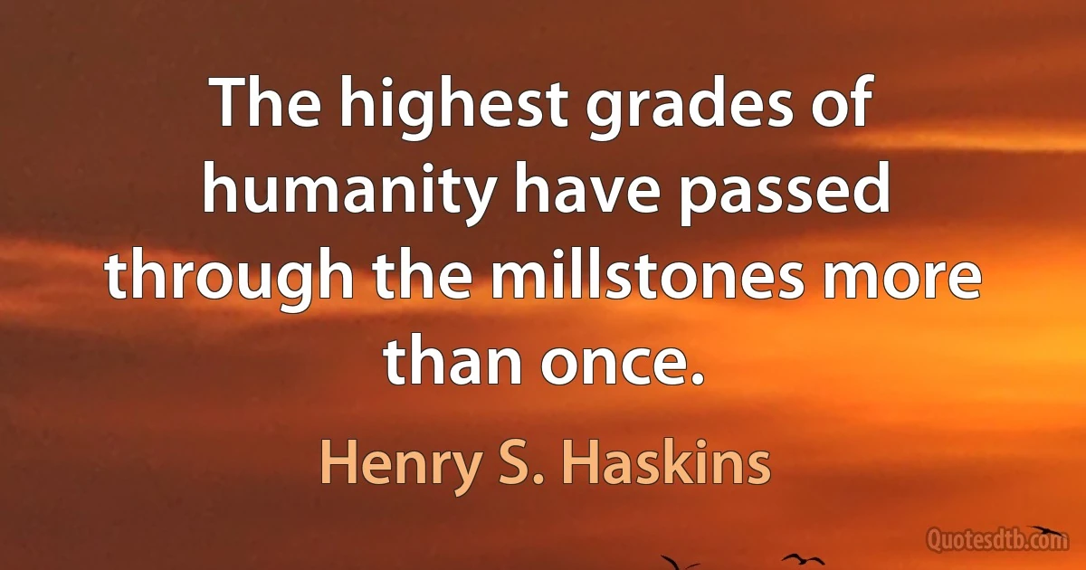 The highest grades of humanity have passed through the millstones more than once. (Henry S. Haskins)