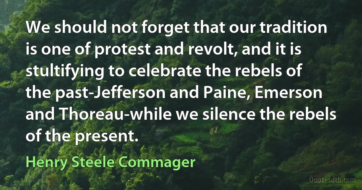 We should not forget that our tradition is one of protest and revolt, and it is stultifying to celebrate the rebels of the past-Jefferson and Paine, Emerson and Thoreau-while we silence the rebels of the present. (Henry Steele Commager)