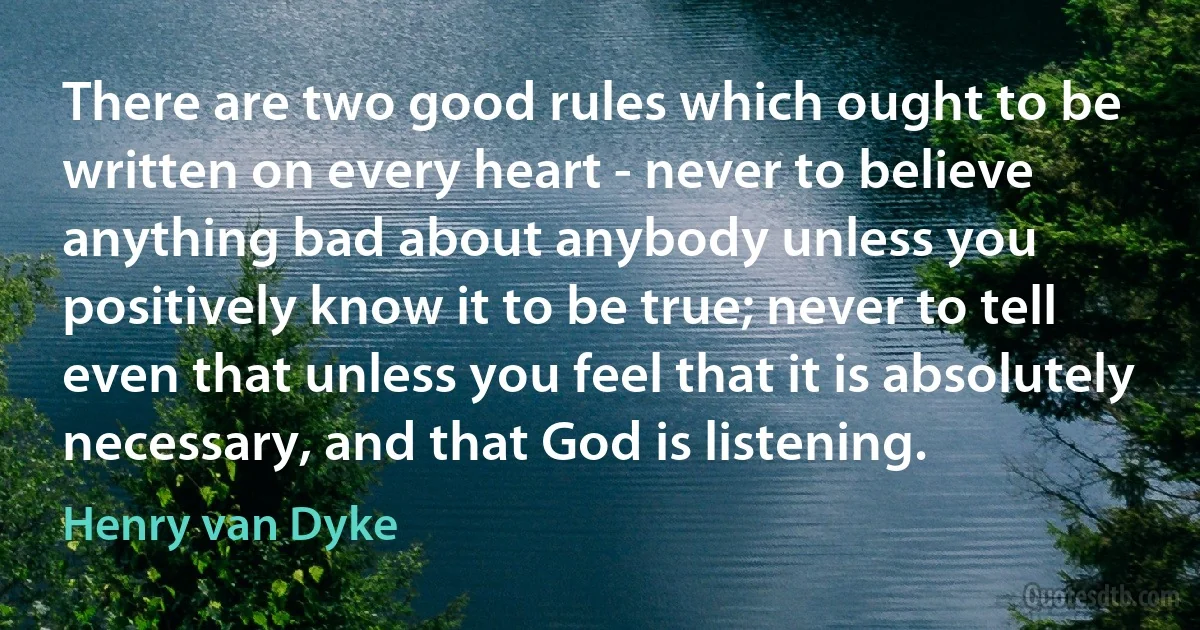 There are two good rules which ought to be written on every heart - never to believe anything bad about anybody unless you positively know it to be true; never to tell even that unless you feel that it is absolutely necessary, and that God is listening. (Henry van Dyke)