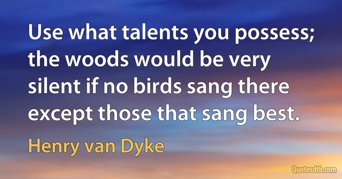 Use what talents you possess; the woods would be very silent if no birds sang there except those that sang best. (Henry van Dyke)