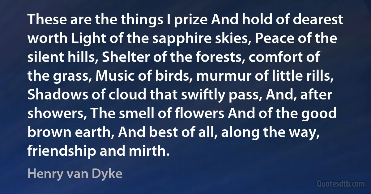 These are the things I prize And hold of dearest worth Light of the sapphire skies, Peace of the silent hills, Shelter of the forests, comfort of the grass, Music of birds, murmur of little rills, Shadows of cloud that swiftly pass, And, after showers, The smell of flowers And of the good brown earth, And best of all, along the way, friendship and mirth. (Henry van Dyke)