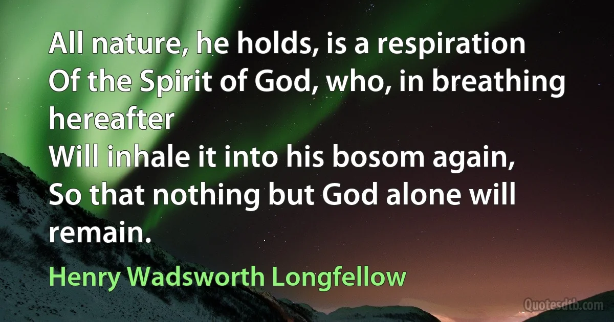 All nature, he holds, is a respiration
Of the Spirit of God, who, in breathing hereafter
Will inhale it into his bosom again,
So that nothing but God alone will remain. (Henry Wadsworth Longfellow)