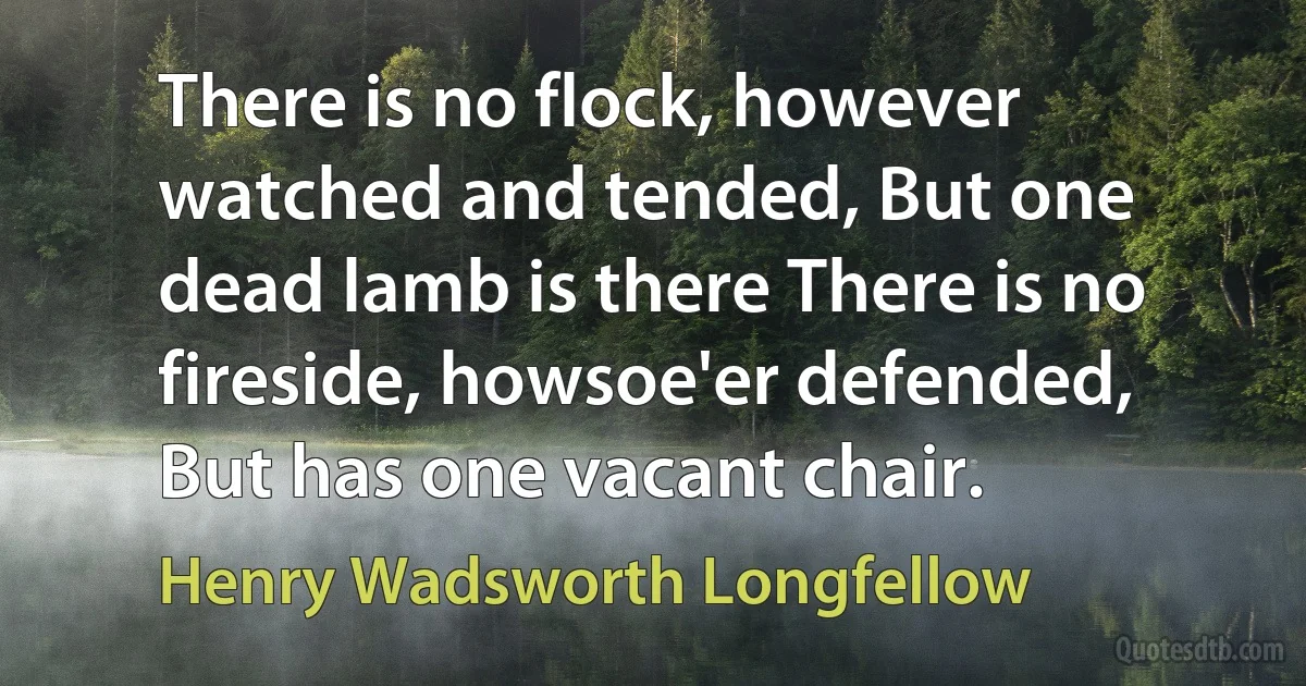 There is no flock, however watched and tended, But one dead lamb is there There is no fireside, howsoe'er defended, But has one vacant chair. (Henry Wadsworth Longfellow)