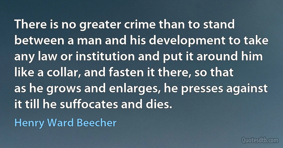 There is no greater crime than to stand between a man and his development to take any law or institution and put it around him like a collar, and fasten it there, so that as he grows and enlarges, he presses against it till he suffocates and dies. (Henry Ward Beecher)